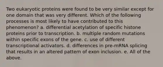 Two eukaryotic proteins were found to be very similar except for one domain that was very different. Which of the following processes is most likely to have contributed to this phenomenon? a. differential acetylation of specific histone proteins prior to transcription. b. multiple random mutations within specific exons of the gene. c. use of different transcriptional activators. d. differences in pre-mRNA splicing that results in an altered pattern of exon inclusion. e. All of the above.