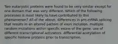 Two eukaryotic proteins were found to be very similar except for one domain that was very different. Which of the following processes is most likely to have contributed to this phenomenon? All of the above. differences in pre-mRNA splicing that results in an altered pattern of exon inclusion. multiple random mutations within specific exons of the gene. use of different transcriptional activators. differential acetylation of specific histone proteins prior to transcription.