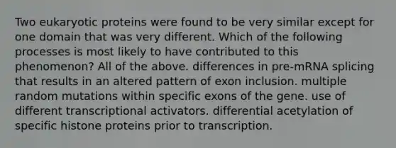 Two eukaryotic proteins were found to be very similar except for one domain that was very different. Which of the following processes is most likely to have contributed to this phenomenon? All of the above. differences in pre-mRNA splicing that results in an altered pattern of exon inclusion. multiple random mutations within specific exons of the gene. use of different transcriptional activators. differential acetylation of specific histone proteins prior to transcription.