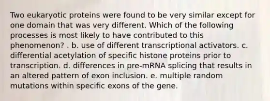 Two eukaryotic proteins were found to be very similar except for one domain that was very different. Which of the following processes is most likely to have contributed to this phenomenon? . b. use of different transcriptional activators. c. differential acetylation of specific histone proteins prior to transcription. d. differences in pre-mRNA splicing that results in an altered pattern of exon inclusion. e. multiple random mutations within specific exons of the gene.