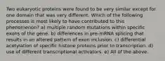 Two eukaryotic proteins were found to be very similar except for one domain that was very different. Which of the following processes is most likely to have contributed to this phenomenon? a) multiple random mutations within specific exons of the gene. b) differences in pre-mRNA splicing that results in an altered pattern of exon inclusion. c) differential acetylation of specific histone proteins prior to transcription. d) use of different transcriptional activators. e) All of the above.