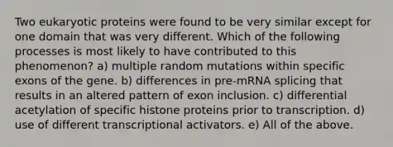 Two eukaryotic proteins were found to be very similar except for one domain that was very different. Which of the following processes is most likely to have contributed to this phenomenon? a) multiple random mutations within specific exons of the gene. b) differences in pre-mRNA splicing that results in an altered pattern of exon inclusion. c) differential acetylation of specific histone proteins prior to transcription. d) use of different transcriptional activators. e) All of the above.