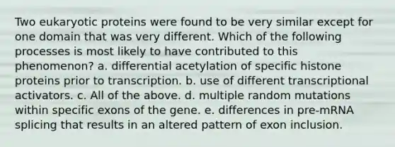 Two eukaryotic proteins were found to be very similar except for one domain that was very different. Which of the following processes is most likely to have contributed to this phenomenon? a. differential acetylation of specific histone proteins prior to transcription. b. use of different transcriptional activators. c. All of the above. d. multiple random mutations within specific exons of the gene. e. differences in pre-mRNA splicing that results in an altered pattern of exon inclusion.