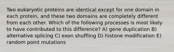 Two eukaryotic proteins are identical except for one domain in each protein, and these two domains are completely different from each other. Which of the following processes is most likely to have contributed to this difference? A) gene duplication B) alternative splicing C) exon shuffling D) histone modification E) random point mutations