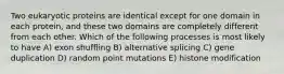 Two eukaryotic proteins are identical except for one domain in each protein, and these two domains are completely different from each other. Which of the following processes is most likely to have A) exon shuffling B) alternative splicing C) gene duplication D) random point mutations E) histone modification