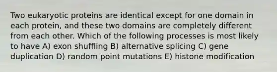 Two eukaryotic proteins are identical except for one domain in each protein, and these two domains are completely different from each other. Which of the following processes is most likely to have A) exon shuffling B) alternative splicing C) gene duplication D) random point mutations E) histone modification