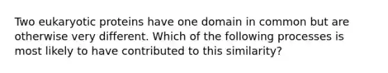 Two eukaryotic proteins have one domain in common but are otherwise very different. Which of the following processes is most likely to have contributed to this similarity?