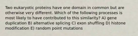 Two eukaryotic proteins have one domain in common but are otherwise very different. Which of the following processes is most likely to have contributed to this similarity? A) gene duplication B) alternative splicing C) exon shuffling D) histone modification E) random point mutations