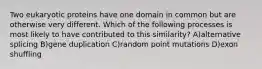 Two eukaryotic proteins have one domain in common but are otherwise very different. Which of the following processes is most likely to have contributed to this similarity? A)alternative splicing B)gene duplication C)random point mutations D)exon shuffling