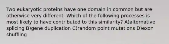 Two eukaryotic proteins have one domain in common but are otherwise very different. Which of the following processes is most likely to have contributed to this similarity? A)alternative splicing B)gene duplication C)random point mutations D)exon shuffling