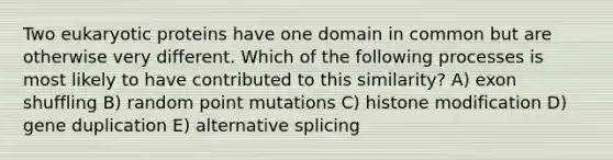 Two eukaryotic proteins have one domain in common but are otherwise very different. Which of the following processes is most likely to have contributed to this similarity? A) exon shuffling B) random point mutations C) histone modification D) gene duplication E) alternative splicing