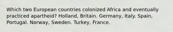 Which two European countries colonized Africa and eventually practiced apartheid? Holland, Britain. Germany, Italy. Spain, Portugal. Norway, Sweden. Turkey, France.