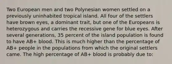 Two European men and two Polynesian women settled on a previously uninhabited tropical island. All four of the settlers have brown eyes, a dominant trait, but one of the Europeans is heterozygous and carries the recessive gene for blue eyes. After several generations, 35 percent of the island population is found to have AB+ blood. This is much higher than the percentage of AB+ people in the populations from which the original settlers came. The high percentage of AB+ blood is probably due to: