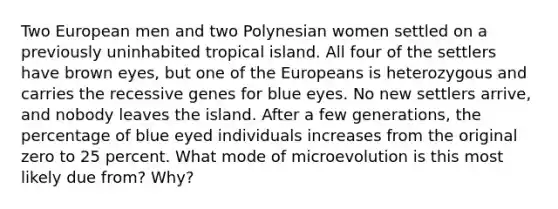 Two European men and two Polynesian women settled on a previously uninhabited tropical island. All four of the settlers have brown eyes, but one of the Europeans is heterozygous and carries the recessive genes for blue eyes. No new settlers arrive, and nobody leaves the island. After a few generations, the percentage of blue eyed individuals increases from the original zero to 25 percent. What mode of microevolution is this most likely due from? Why?