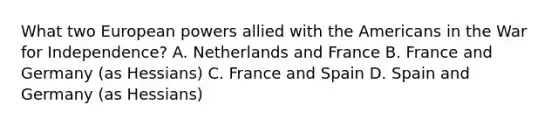 What two European powers allied with the Americans in the War for Independence? A. Netherlands and France B. France and Germany (as Hessians) C. France and Spain D. Spain and Germany (as Hessians)