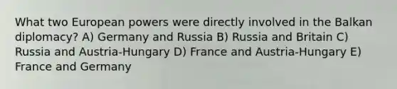 What two European powers were directly involved in the Balkan diplomacy? A) Germany and Russia B) Russia and Britain C) Russia and Austria-Hungary D) France and Austria-Hungary E) France and Germany