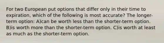 For two European put options that differ only in their time to expiration, which of the following is most accurate? The longer-term option: A)can be worth less than the shorter-term option. B)is worth more than the shorter-term option. C)is worth at least as much as the shorter-term option.