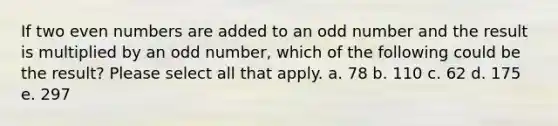 If two even numbers are added to an odd number and the result is multiplied by an odd number, which of the following could be the result? Please select all that apply. a. 78 b. 110 c. 62 d. 175 e. 297