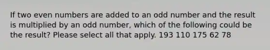 If two even numbers are added to an odd number and the result is multiplied by an odd number, which of the following could be the result? Please select all that apply. 193 110 175 62 78