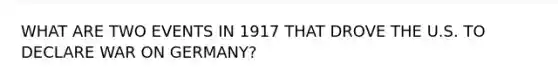 WHAT ARE TWO EVENTS IN 1917 THAT DROVE THE U.S. TO DECLARE WAR ON GERMANY?