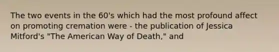 The two events in the 60's which had the most profound affect on promoting cremation were - the publication of Jessica Mitford's "The American Way of Death," and