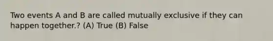 Two events A and B are called mutually exclusive if they can happen together.? (A) True (B) False