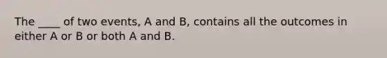 The ____ of two events, A and B, contains all the outcomes in either A or B or both A and B.