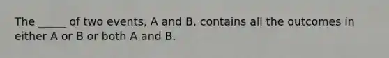 The _____ of two events, A and B, contains all the outcomes in either A or B or both A and B.