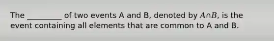 The _________ of two events A and B, denoted by 𝐴∩𝐵, is the event containing all elements that are common to A and B.