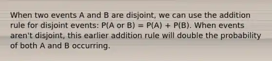 When two events A and B are disjoint, we can use the addition rule for disjoint events: P(A or B) = P(A) + P(B). When events aren't disjoint, this earlier addition rule will double the probability of both A and B occurring.