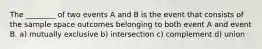 The ________ of two events A and B is the event that consists of the sample space outcomes belonging to both event A and event B. a) mutually exclusive b) intersection c) complement d) union