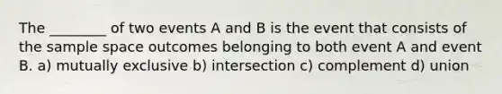 The ________ of two events A and B is the event that consists of the sample space outcomes belonging to both event A and event B. a) mutually exclusive b) intersection c) complement d) union