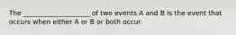 The ____________________ of two events A and B is the event that occurs when either A or B or both occur.