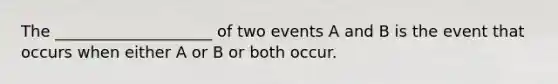 The ____________________ of two events A and B is the event that occurs when either A or B or both occur.