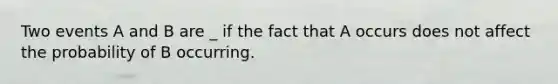 Two events A and B are _ if the fact that A occurs does not affect the probability of B occurring.