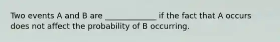 Two events A and B are _____________ if the fact that A occurs does not affect the probability of B occurring.