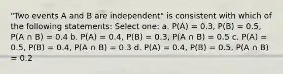 "Two events A and B are independent" is consistent with which of the following statements: Select one: a. P(A) = 0.3, P(B) = 0.5, P(A ∩ B) = 0.4 b. P(A) = 0.4, P(B) = 0.3, P(A ∩ B) = 0.5 c. P(A) = 0.5, P(B) = 0.4, P(A ∩ B) = 0.3 d. P(A) = 0.4, P(B) = 0.5, P(A ∩ B) = 0.2