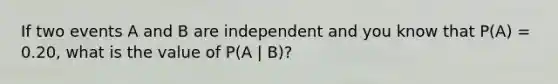 If two events A and B are independent and you know that P(A) = 0.20, what is the value of P(A | B)?