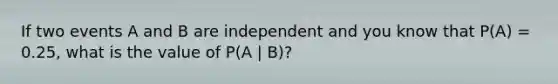 If two events A and B are independent and you know that P(A) = 0.25, what is the value of P(A | B)?