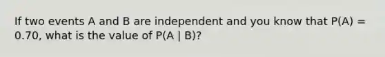 If two events A and B are independent and you know that P(A) = 0.70, what is the value of P(A | B)?