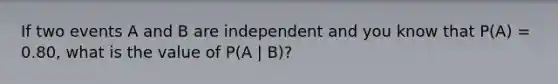 If two events A and B are independent and you know that P(A) = 0.80, what is the value of P(A | B)?