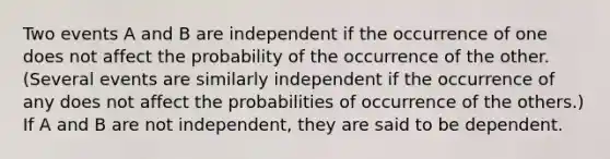 Two events A and B are independent if the occurrence of one does not affect the probability of the occurrence of the other. (Several events are similarly independent if the occurrence of any does not affect the probabilities of occurrence of the others.) If A and B are not independent, they are said to be dependent.