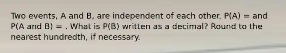 Two events, A and B, are independent of each other. P(A) = and P(A and B) = . What is P(B) written as a decimal? Round to the nearest hundredth, if necessary.