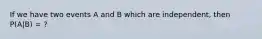 If we have two events A and B which are independent, then P(A|B) = ?