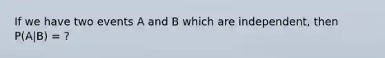 If we have two events A and B which are independent, then P(A|B) = ?