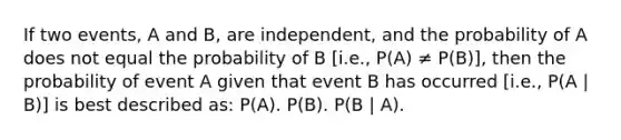 If two events, A and B, are independent, and the probability of A does not equal the probability of B [i.e., P(A) ≠ P(B)], then the probability of event A given that event B has occurred [i.e., P(A | B)] is best described as: P(A). P(B). P(B | A).