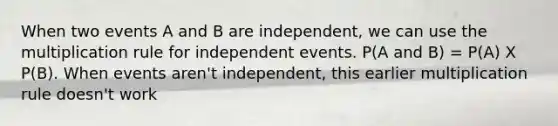 When two events A and B are independent, we can use the multiplication rule for independent events. P(A and B) = P(A) X P(B). When events aren't independent, this earlier multiplication rule doesn't work