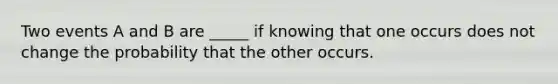 Two events A and B are _____ if knowing that one occurs does not change the probability that the other occurs.