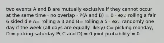 two events A and B are mutually exclusive if they cannot occur at the same time - no overlap - P(A and B) = 0 - ex.: rolling a fair 6 sided die A= rolling a 3 and B= rolling a 5 - ex.: randomly one day if the week (all days are equally likely) C= picking monday, D = picking saturday P( C and D) = 0 joint probability = 0