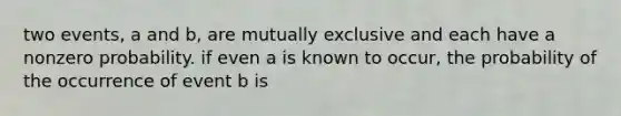 two events, a and b, are mutually exclusive and each have a nonzero probability. if even a is known to occur, the probability of the occurrence of event b is